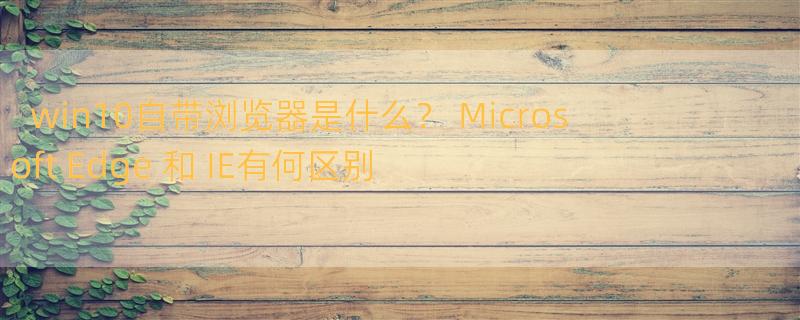 win10自带浏览器是什么？ Microsoft Edge 和 IE有何区别