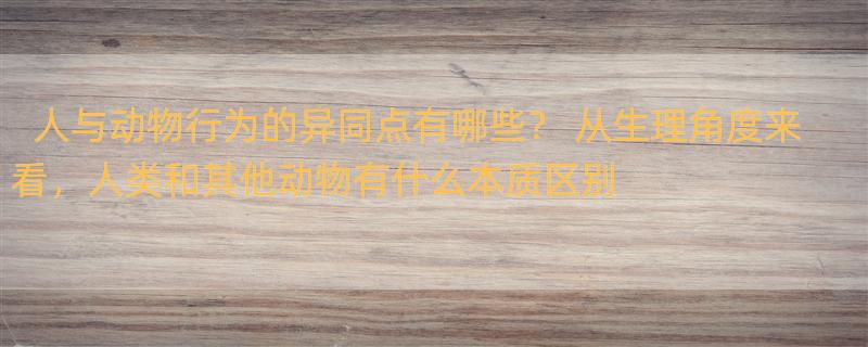 人与动物行为的异同点有哪些？ 从生理角度来看，人类和其他动物有什么本质区别