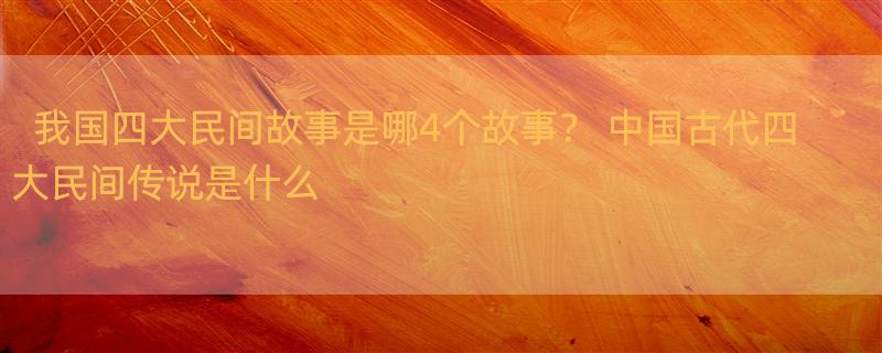 我国四大民间故事是哪4个故事？ 中国古代四大民间传说是什么