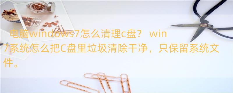 电脑windows7怎么清理c盘？ win7系统怎么把C盘里垃圾清除干净，只保留系统文件。