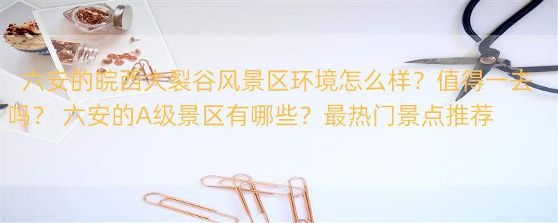 六安的皖西大裂谷风景区环境怎么样？值得一去吗？ 六安的A级景区有哪些？最热门景点推荐