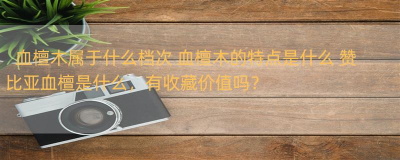 血檀木属于什么档次 血檀木的特点是什么 赞比亚血檀是什么，有收藏价值吗？