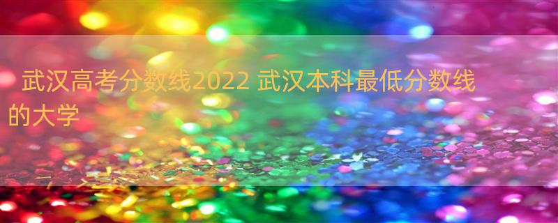 武汉高考分数线2022 武汉本科最低分数线的大学