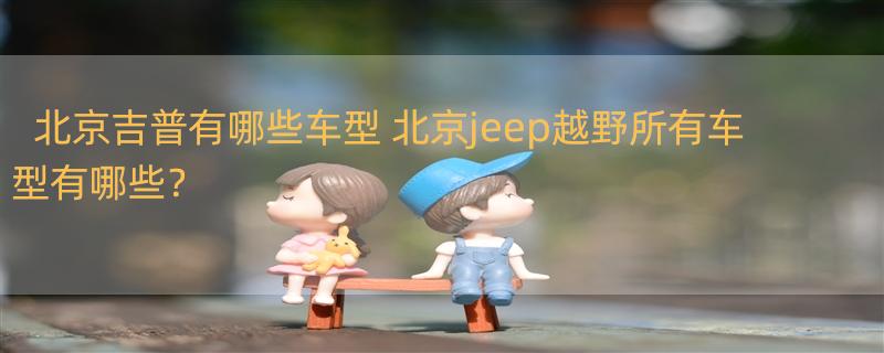 北京吉普有哪些车型 北京jeep越野所有车型有哪些？