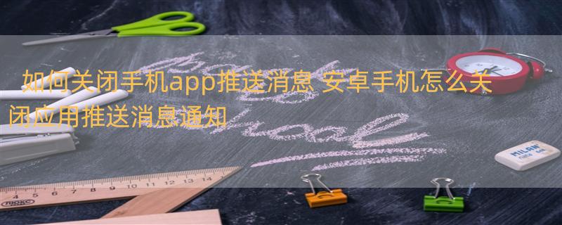 如何关闭手机app推送消息 安卓手机怎么关闭应用推送消息通知