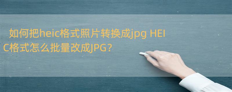 如何把heic格式照片转换成jpg HEIC格式怎么批量改成JPG？