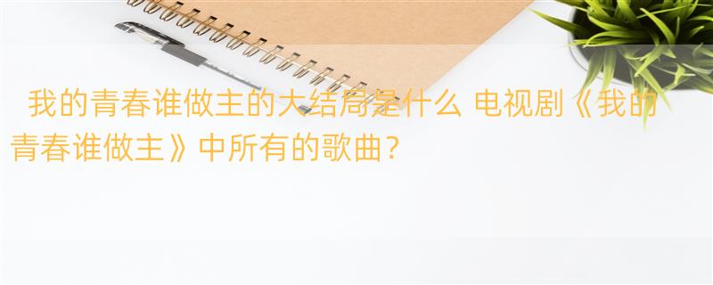 我的青春谁做主的大结局是什么 电视剧《我的青春谁做主》中所有的歌曲？