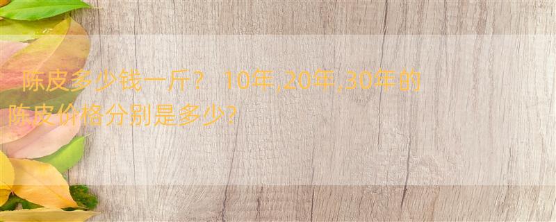 陈皮多少钱一斤？ 10年,20年,30年的陈皮价格分别是多少?