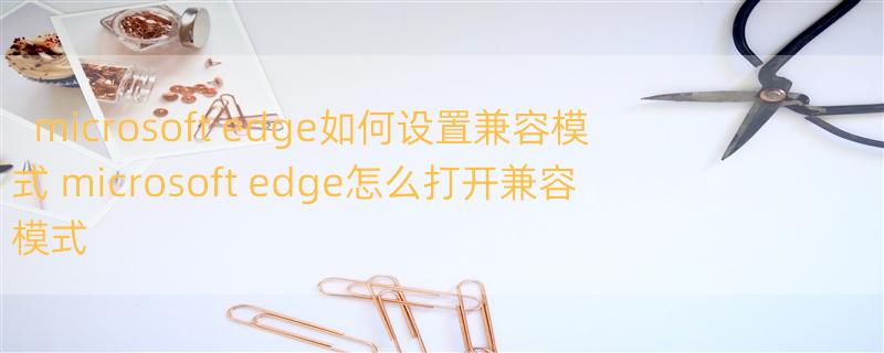 microsoft edge如何设置兼容模式 microsoft edge怎么打开兼容模式