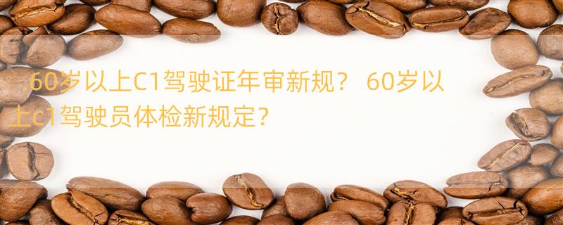 .60岁以上C1驾驶证年审新规？ 60岁以上c1驾驶员体检新规定？