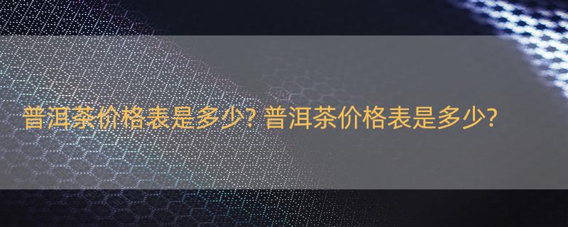 普洱茶价格表是多少? 普洱茶价格表是多少?