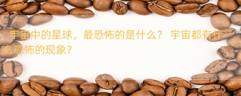 宇宙中的星球，最恐怖的是什么？ 宇宙都有什么恐怖的现象？