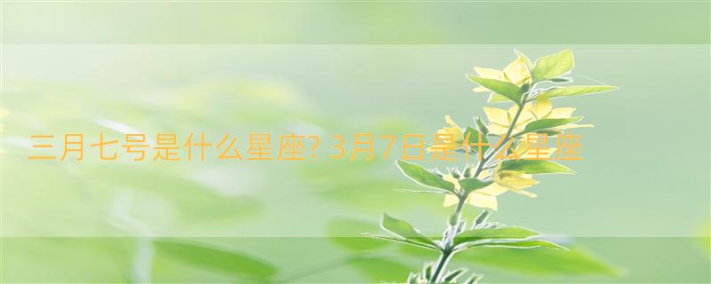 三月七号是什么星座? 3月7日是什么星座