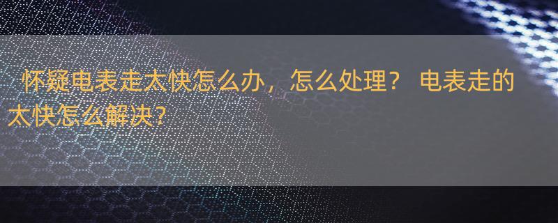 怀疑电表走太快怎么办，怎么处理？ 电表走的太快怎么解决？