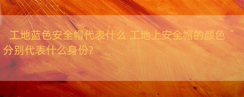 工地蓝色安全帽代表什么 工地上安全帽的颜色分别代表什么身份?