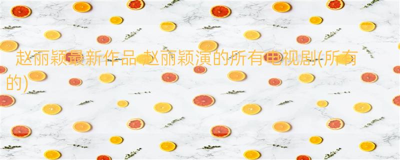 赵丽颖最新作品 赵丽颖演的所有电视剧(所有的)