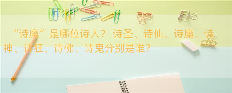 “诗魔”是哪位诗人？ 诗圣、诗仙、诗魔、诗神、诗狂、诗佛、诗鬼分别是谁？