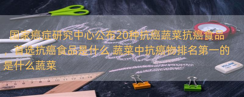 国家癌症研究中心公布20种抗癌蔬菜抗癌食品，首选抗癌食品是什么 蔬菜中抗癌物排名第一的是什么蔬菜