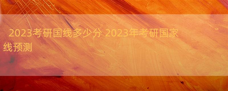 2023考研国线多少分 2023年考研国家线预测