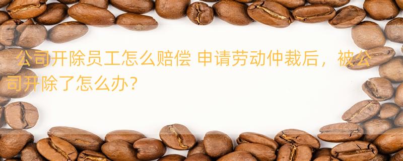 公司开除员工怎么赔偿 申请劳动仲裁后，被公司开除了怎么办？