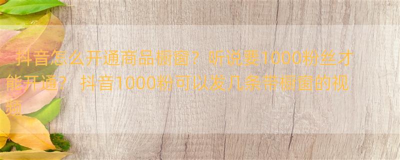 抖音怎么开通商品橱窗？听说要1000粉丝才能开通？ 抖音1000粉可以发几条带橱窗的视频