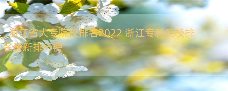 浙江省大专院校排名2022 浙江专科院校排名最新排行榜