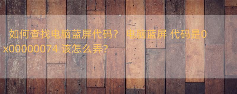 如何查找电脑蓝屏代码？ 电脑蓝屏 代码是0x00000074 该怎么弄？