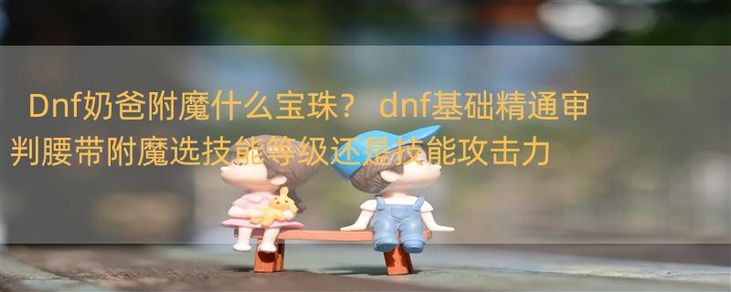 Dnf奶爸附魔什么宝珠？ dnf基础精通审判腰带附魔选技能等级还是技能攻击力