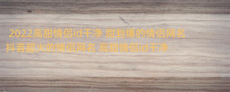 2022高甜情侣id干净 甜到爆的情侣网名 抖音超火的情侣网名 高甜情侣id干净