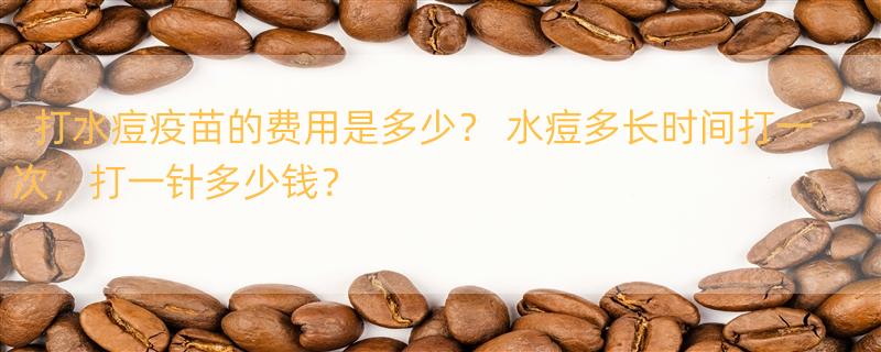 打水痘疫苗的费用是多少？ 水痘多长时间打一次，打一针多少钱？