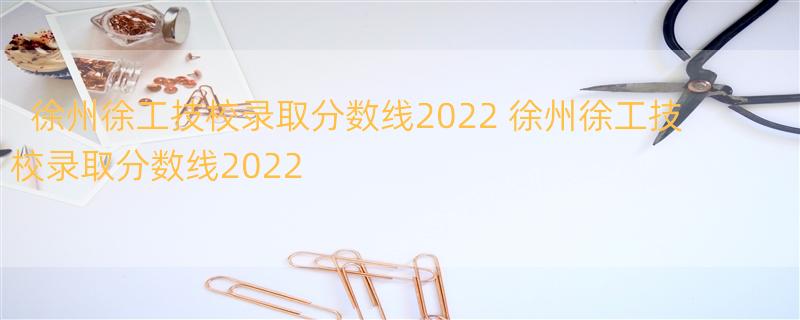 徐州徐工技校录取分数线2022 徐州徐工技校录取分数线2022