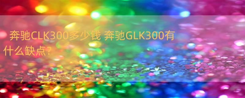 奔驰CLK300多少钱 奔驰GLK300有什么缺点？