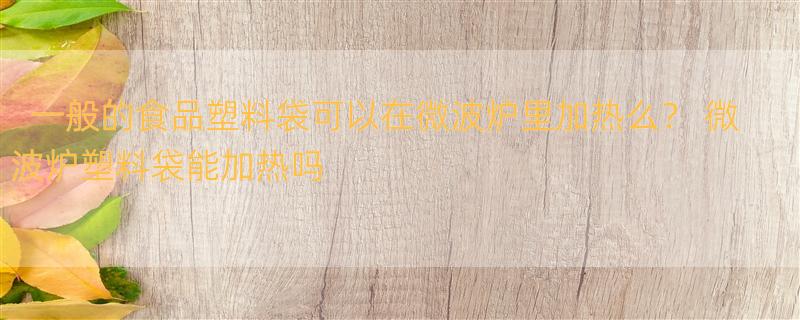 一般的食品塑料袋可以在微波炉里加热么？ 微波炉塑料袋能加热吗