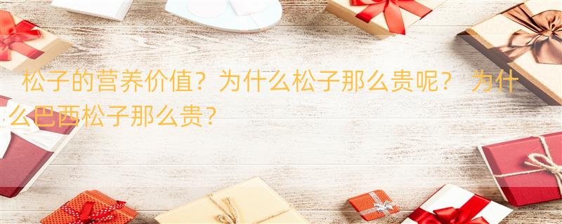 松子的营养价值？为什么松子那么贵呢？ 为什么巴西松子那么贵？