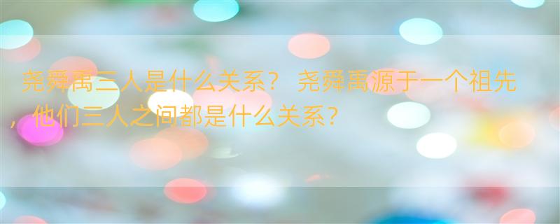 尧舜禹三人是什么关系？ 尧舜禹源于一个祖先，他们三人之间都是什么关系？