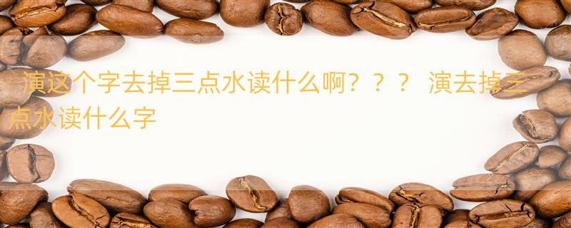 演这个字去掉三点水读什么啊？？？ 演去掉三点水读什么字