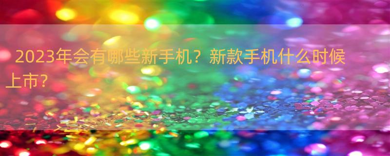 2023新手机上市时间表 2023年即将上市的新款手机