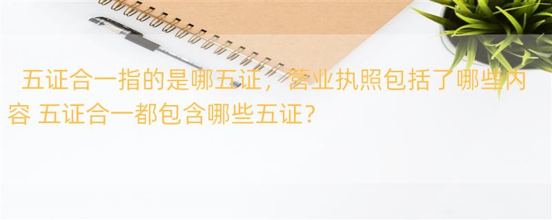 五证合一指的是哪五证，营业执照包括了哪些内容 五证合一都包含哪些五证？