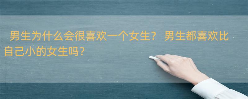 男生为什么会很喜欢一个女生？ 男生都喜欢比自己小的女生吗？