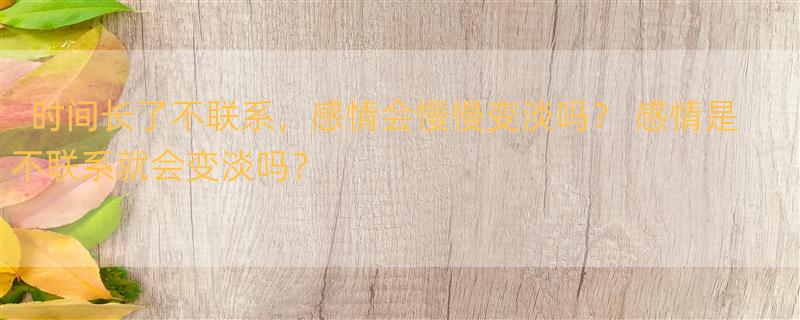 时间长了不联系，感情会慢慢变淡吗？ 感情是不联系就会变淡吗？