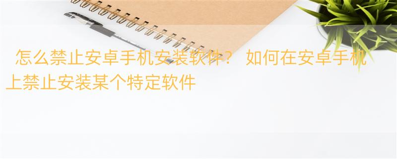 怎么禁止安卓手机安装软件？ 如何在安卓手机上禁止安装某个特定软件