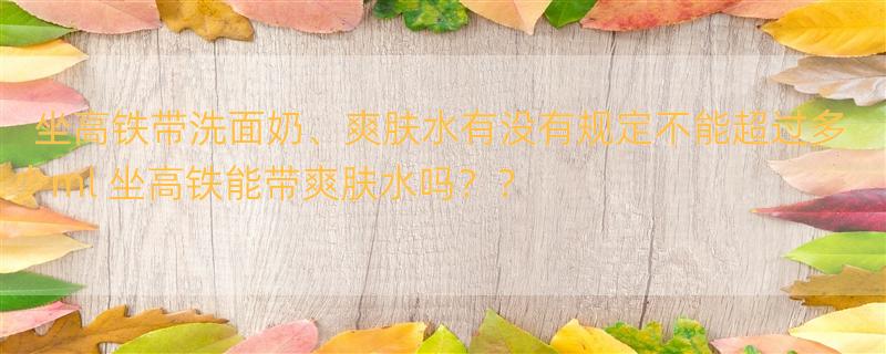 坐高铁带洗面奶、爽肤水有没有规定不能超过多少ml 坐高铁能带爽肤水吗？？