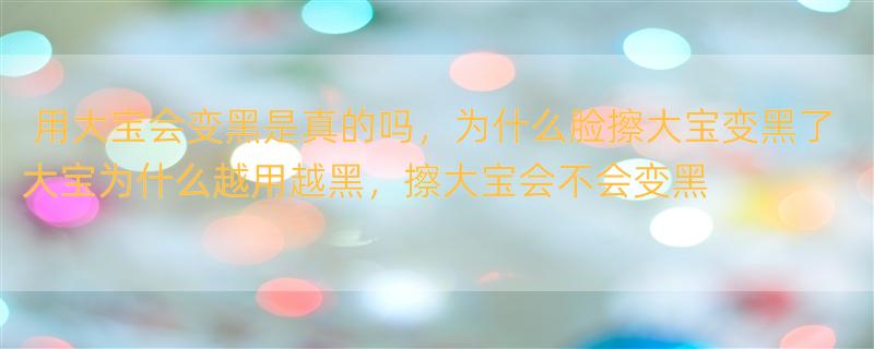 用大宝会变黑是真的吗，为什么脸擦大宝变黑了 大宝为什么越用越黑，擦大宝会不会变黑