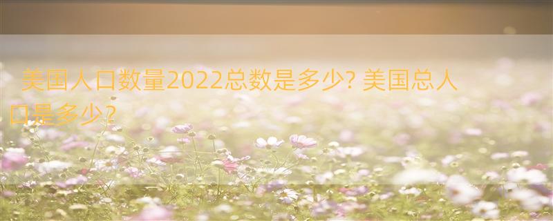 美国人口数量2022总数是多少? 美国总人口是多少？