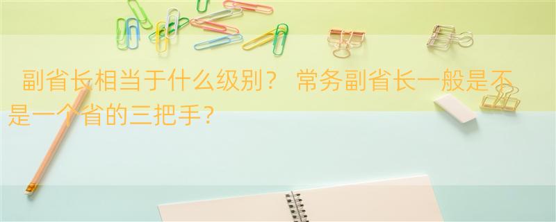 副省长相当于什么级别？ 常务副省长一般是不是一个省的三把手？