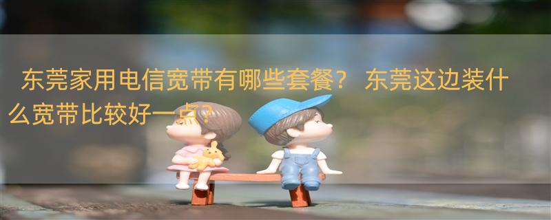 东莞家用电信宽带有哪些套餐？ 东莞这边装什么宽带比较好一点？