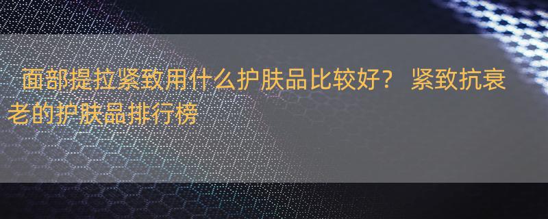 面部提拉紧致用什么护肤品比较好？ 紧致抗衰老的护肤品排行榜