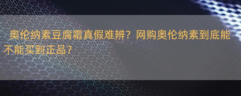 奥伦纳素什么档次 奥伦纳素豆腐霜的真假，我在一大学同学那里买的，据说是她也是在网上购买的，绝对正品，但我用了发现，涂