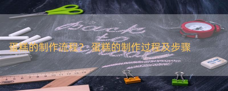 蛋糕的制作流程？ 蛋糕的制作过程及步骤