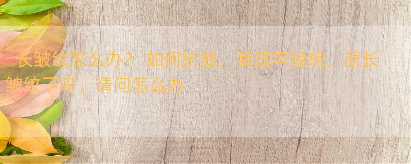 长皱纹怎么办？ 如何抗皱，我还年轻呢，就长皱纹了呀，请问怎么办